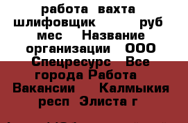 работа. вахта. шлифовщик. 50 000 руб./мес. › Название организации ­ ООО Спецресурс - Все города Работа » Вакансии   . Калмыкия респ.,Элиста г.